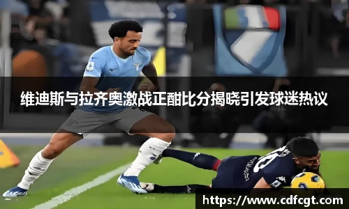 维迪斯与拉齐奥激战正酣比分揭晓引发球迷热议